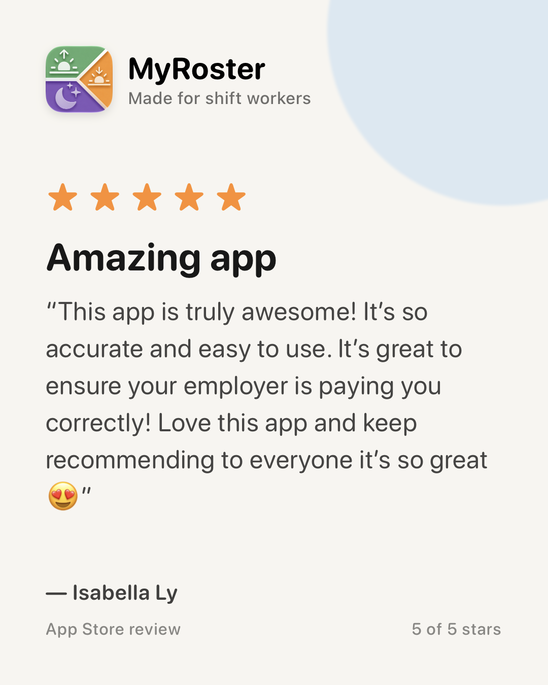 App Store review of MyRoster — 5 out of 5 stars. “Amazing app” by Isabella Ly, 19 July 2026: “This app is truly awesome! It’s so accurate and easy to use. It’s great to ensure your employer is paying you correctly! Love this app and keep recommending to everyone it’s so great 😍”
