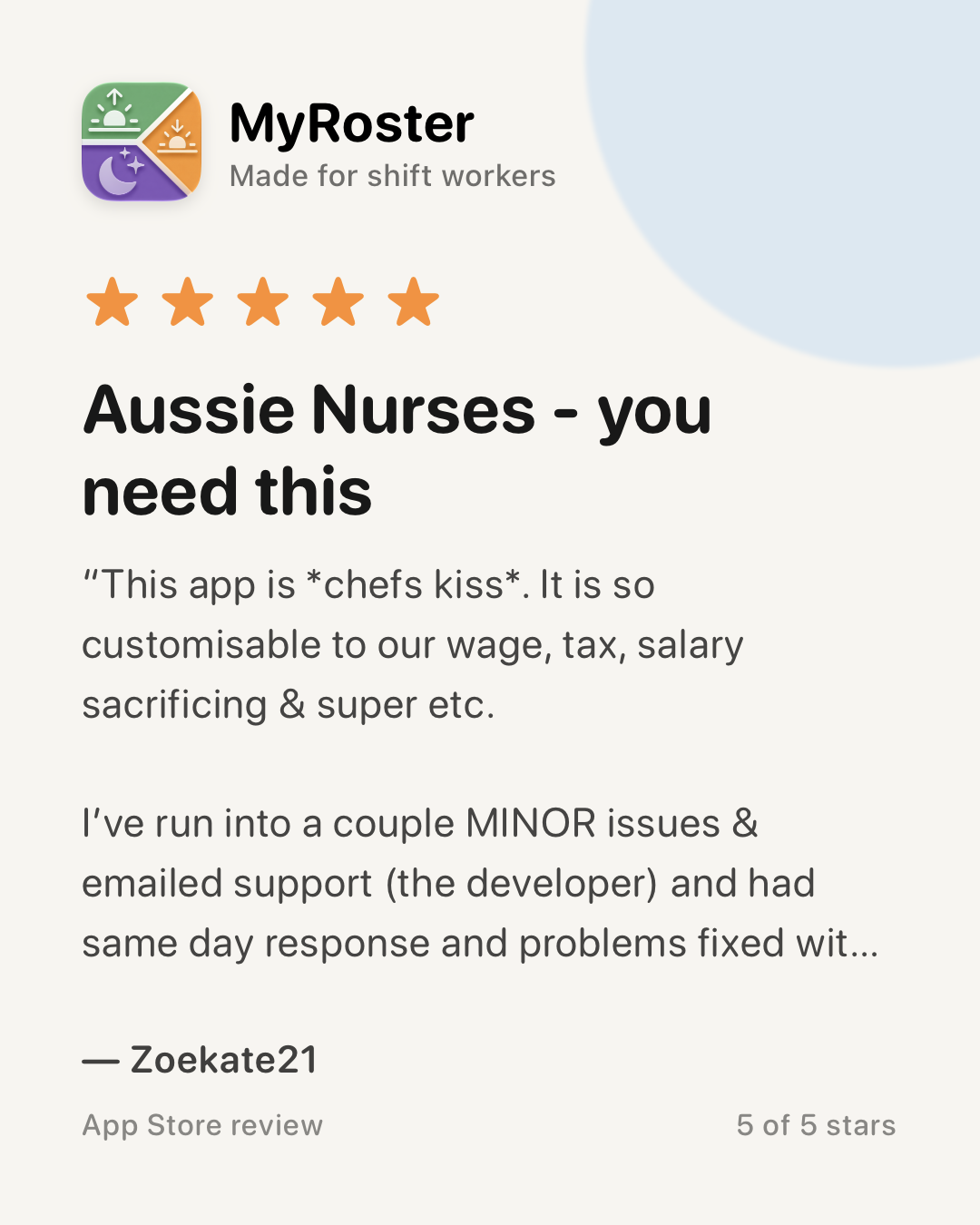 App Store review of MyRoster — 5 out of 5 stars. “Aussie Nurses - you need this” by Zoekate21, 29 April 2026: “This app is *chefs kiss*. It is so customisable to our wage, tax, salary sacrificing & super etc. I’ve run into a couple MINOR issues & emailed support (the developer) and had same day response and problems fixed within a day. Unreal customer service - so impressed.”