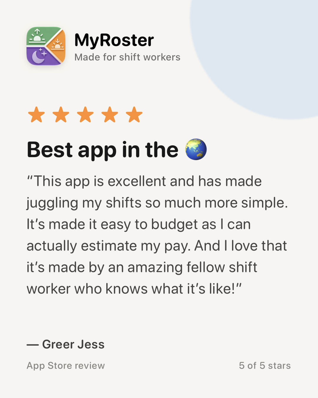 App Store review of MyRoster — 5 out of 5 stars. “Best app in the 🌏” by Greer Jess, 11 July 2026: “This app is excellent and has made juggling my shifts so much more simple. It’s made it easy to budget as I can actually estimate my pay. And I love that it’s made by an amazing fellow shift worker who knows what it’s like!”