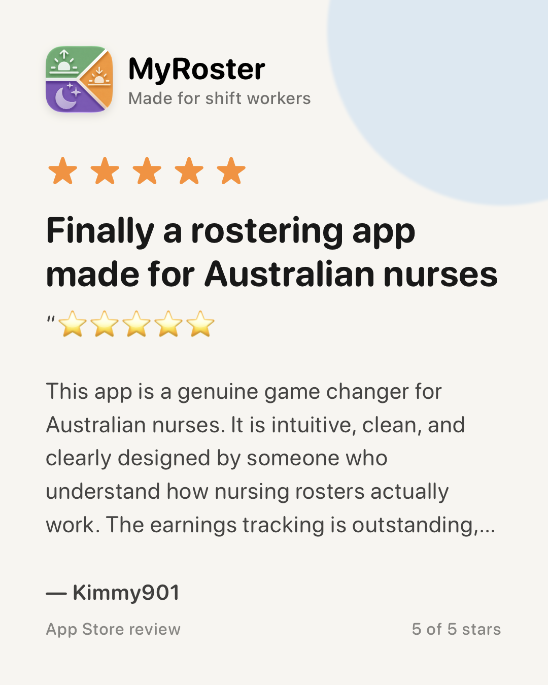 App Store review of MyRoster — 5 out of 5 stars. “Finally a rostering app made for Australian nurses” by Kimmy901, 14 January 2026: “This app is a genuine game changer for Australian nurses. It is intuitive, clean, and clearly designed by someone who understand how nursing rosters actually work. The earnings tracking is outstanding, with clear and detailed breakdowns that make it easy to understand penalties, allowances, overtime, on-call and different rates without needing extra tools and is tailored to Australian awards depending on your state.”