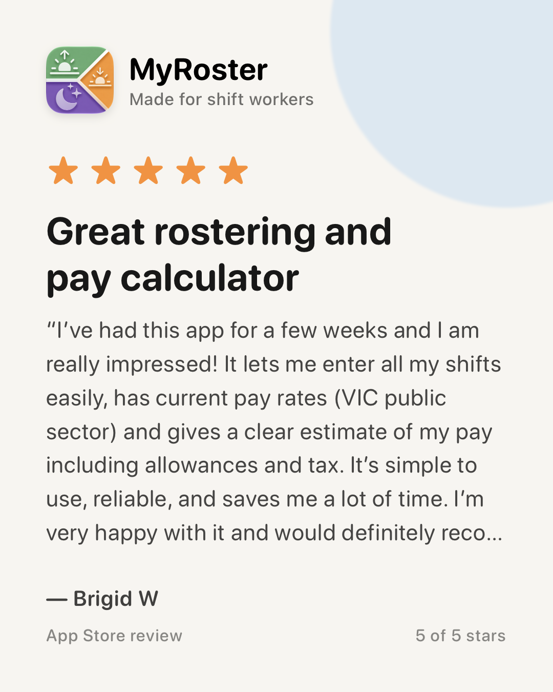 App Store review of MyRoster — 5 out of 5 stars. “Great rostering and pay calculator” by Brigid W, 27 January 2026: “I’ve had this app for a few weeks and I am really impressed! It lets me enter all my shifts easily, has current pay rates (VIC public sector) and gives a clear estimate of my pay including allowances and tax. It’s simple to use, reliable, and saves me a lot of time. I’m very happy with it and would definitely recommend it. The creator has been very helpful and responsible to any feedback 🙂”